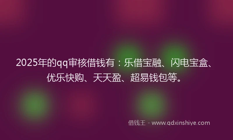 2025年的qq审核借钱有：乐借宝融、闪电宝盒、优乐快购、天天盈、超易钱包等。