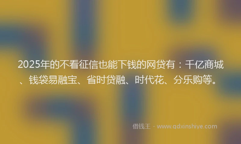 2025年的不看征信也能下钱的网贷有：千亿商城、钱袋易融宝、省时贷融、时代花、分乐购等。