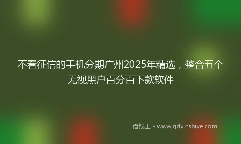 不看征信的手机分期广州2025年精选，整合五个无视黑户百分百下款软件