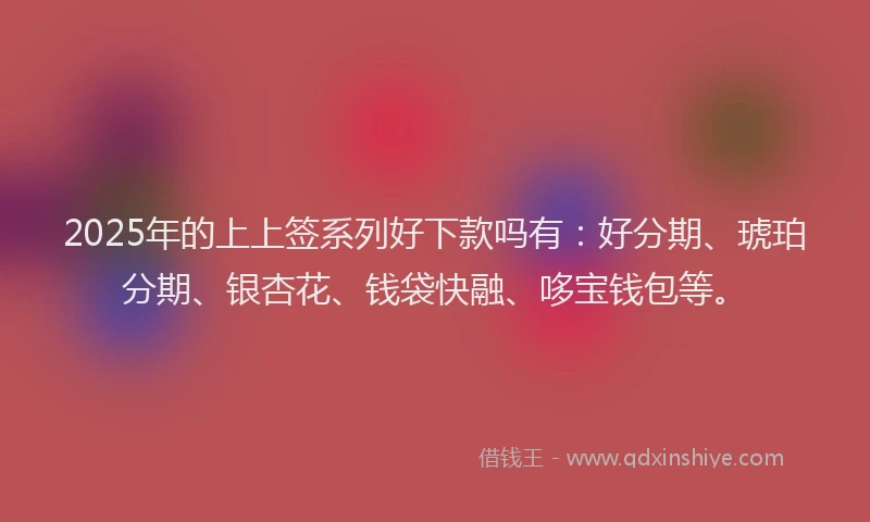 2025年的上上签系列好下款吗有：好分期、琥珀分期、银杏花、钱袋快融、哆宝钱包等。