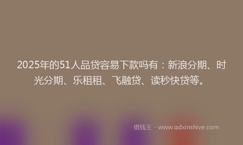 2025年的51人品贷容易下款吗有：新浪分期、时光分期、乐租租、飞融贷、读秒快贷等。