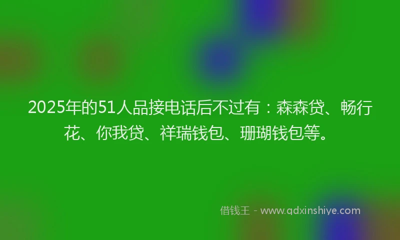 2025年的51人品接电话后不过有：森森贷、畅行花、你我贷、祥瑞钱包、珊瑚钱包等。