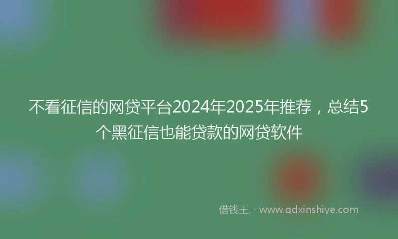 不看征信的网贷平台2024年2025年推荐，总结5个黑征信也能贷款的网贷软件