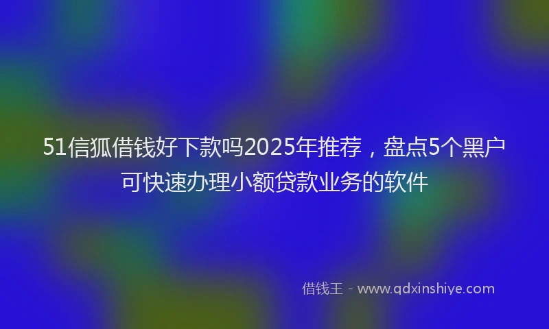 51信狐借钱好下款吗2025年推荐，盘点5个黑户可快速办理小额贷款业务的软件