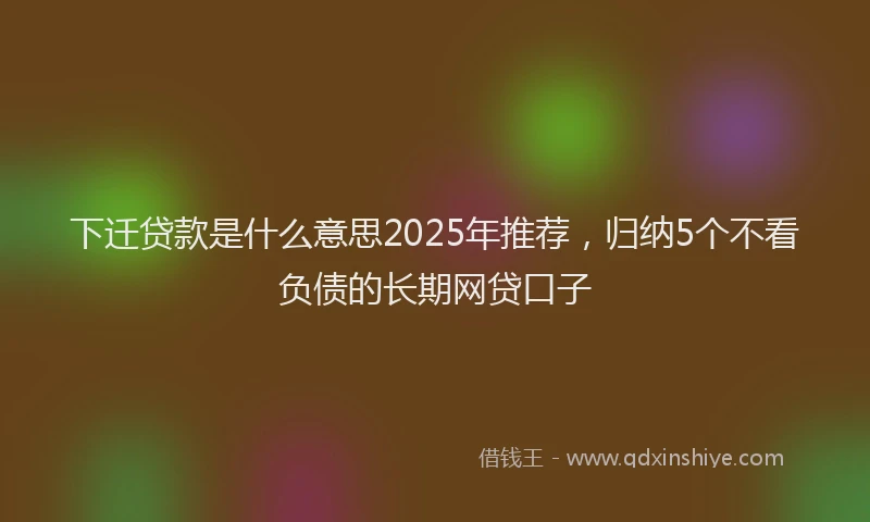 下迁贷款是什么意思2025年推荐，归纳5个不看负债的长期网贷口子