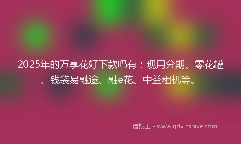 2025年的万享花好下款吗有：现用分期、零花罐、钱袋易融途、融e花、中益租机等。