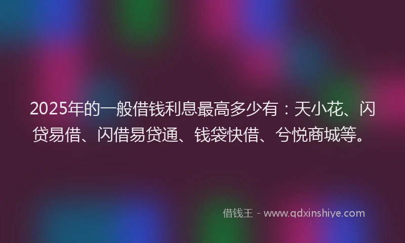 2025年的一般借钱利息最高多少有：天小花、闪贷易借、闪借易贷通、钱袋快借、兮悦商城等。