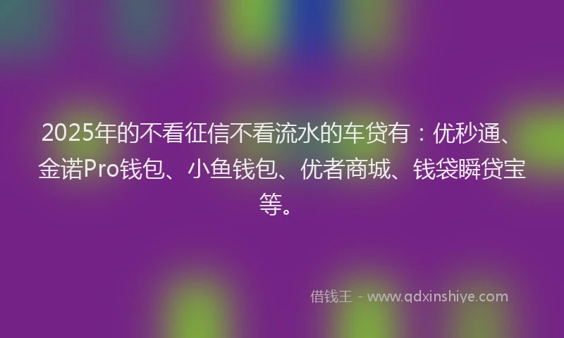 2025年的不看征信不看流水的车贷有：优秒通、金诺Pro钱包、小鱼钱包、优者商城、钱袋瞬贷宝等。