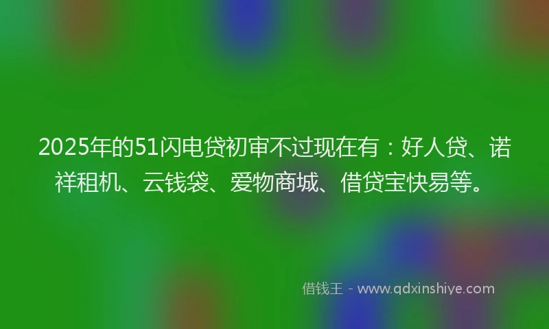2025年的51闪电贷初审不过现在有：好人贷、诺祥租机、云钱袋、爱物商城、借贷宝快易等。