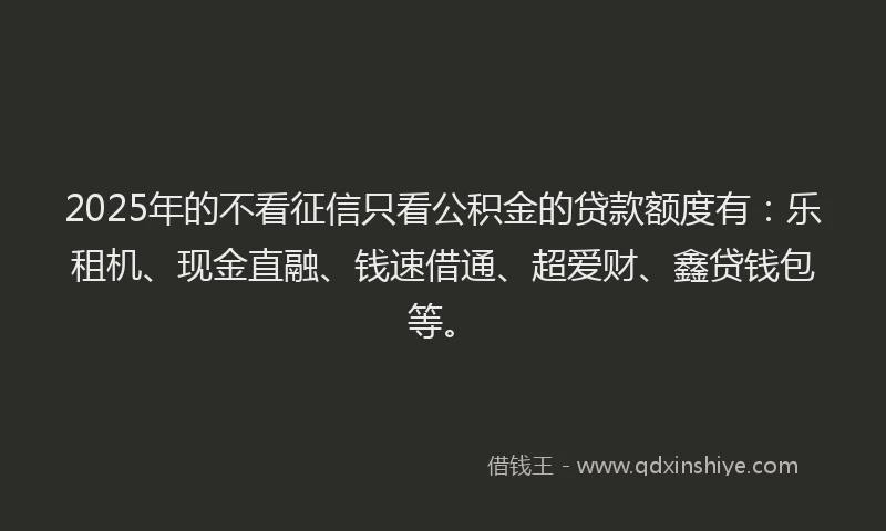 2025年的不看征信只看公积金的贷款额度有：乐租机、现金直融、钱速借通、超爱财、鑫贷钱包等。