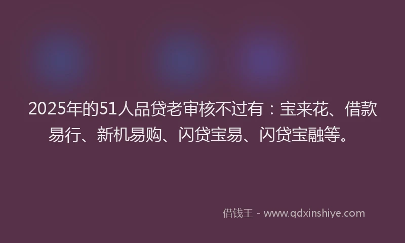2025年的51人品贷老审核不过有：宝来花、借款易行、新机易购、闪贷宝易、闪贷宝融等。