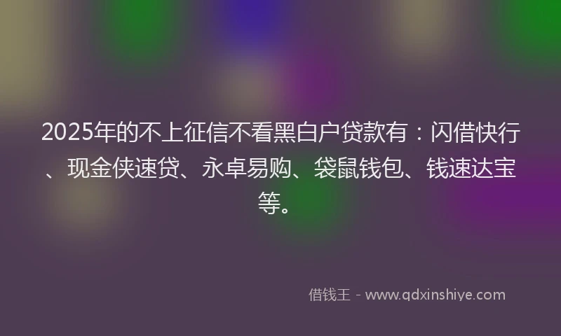 2025年的不上征信不看黑白户贷款有：闪借快行、现金侠速贷、永卓易购、袋鼠钱包、钱速达宝等。