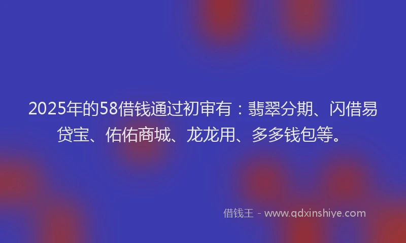 2025年的58借钱通过初审有：翡翠分期、闪借易贷宝、佑佑商城、龙龙用、多多钱包等。