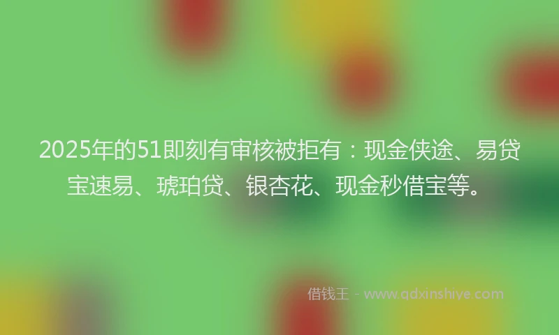 2025年的51即刻有审核被拒有：现金侠途、易贷宝速易、琥珀贷、银杏花、现金秒借宝等。