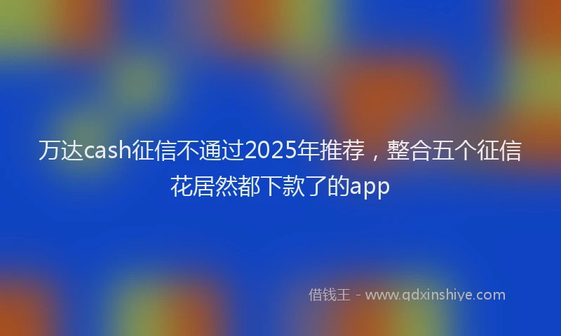 万达cash征信不通过2025年推荐，整合五个征信花居然都下款了的app