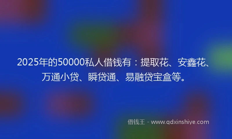 2025年的50000私人借钱有：提取花、安鑫花、万通小贷、瞬贷通、易融贷宝盒等。