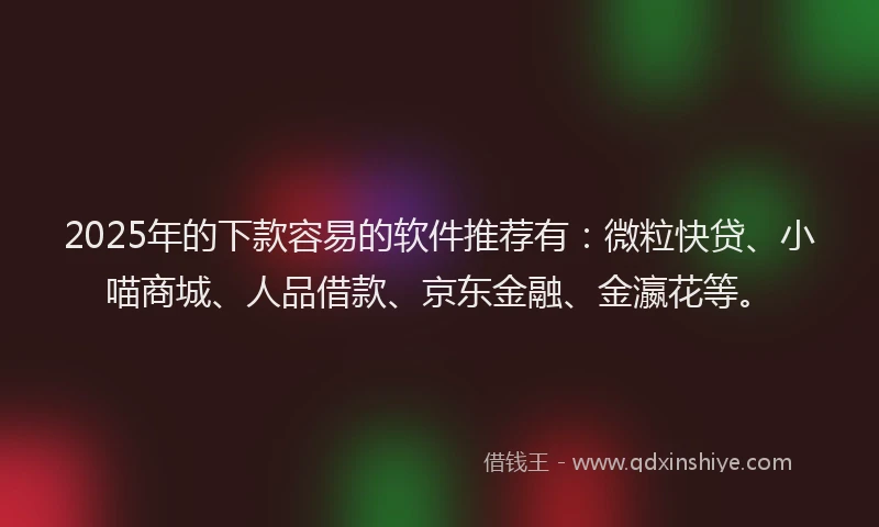 2025年的下款容易的软件推荐有：微粒快贷、小喵商城、人品借款、京东金融、金瀛花等。