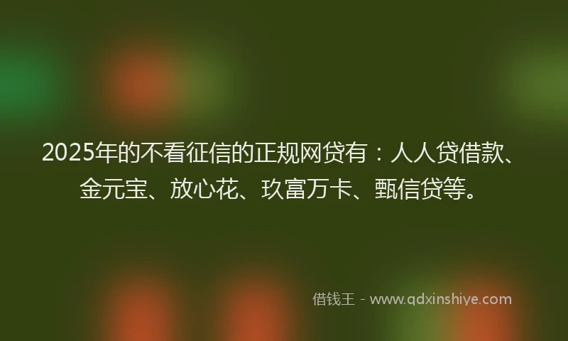 2025年的不看征信的正规网贷有：人人贷借款、金元宝、放心花、玖富万卡、甄信贷等。