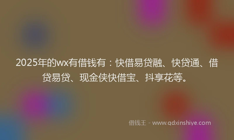 2025年的wx有借钱有：快借易贷融、快贷通、借贷易贷、现金侠快借宝、抖享花等。