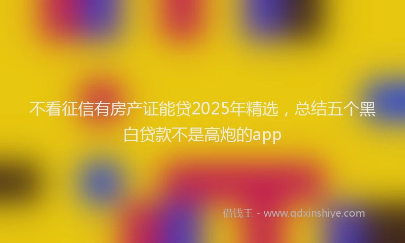 不看征信有房产证能贷2025年精选，总结五个黑白贷款不是高炮的app