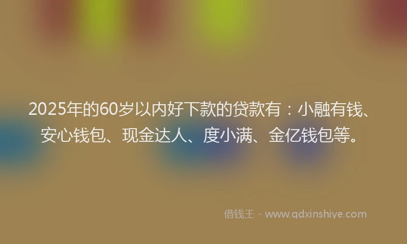 2025年的60岁以内好下款的贷款有：小融有钱、安心钱包、现金达人、度小满、金亿钱包等。