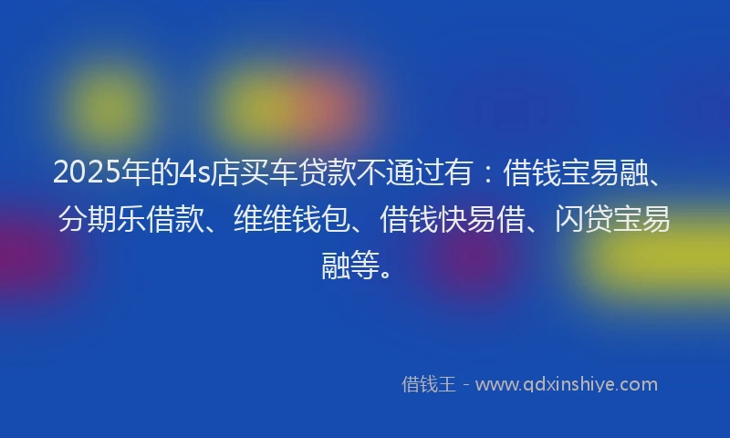 2025年的4s店买车贷款不通过有：借钱宝易融、分期乐借款、维维钱包、借钱快易借、闪贷宝易融等。