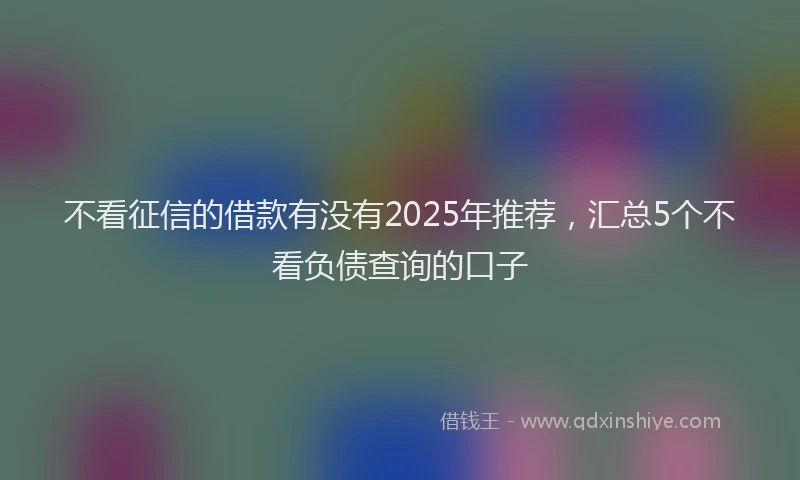 不看征信的借款有没有2025年推荐，汇总5个不看负债查询的口子