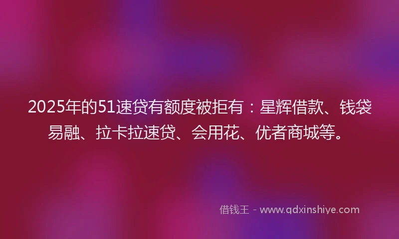 2025年的51速贷有额度被拒有：星辉借款、钱袋易融、拉卡拉速贷、会用花、优者商城等。