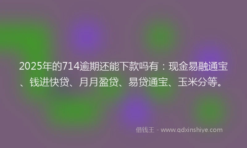 2025年的714逾期还能下款吗有：现金易融通宝、钱进快贷、月月盈贷、易贷通宝、玉米分等。