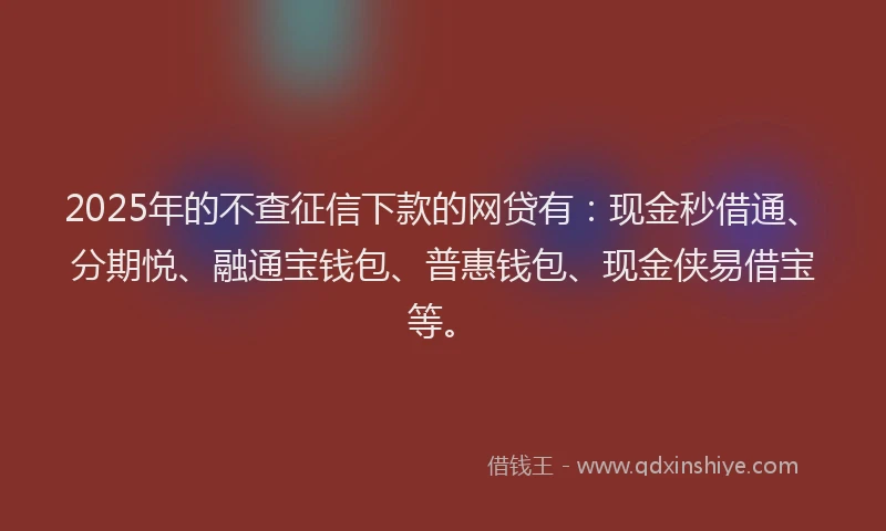 2025年的不查征信下款的网贷有：现金秒借通、分期悦、融通宝钱包、普惠钱包、现金侠易借宝等。