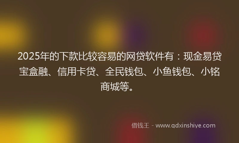 2025年的下款比较容易的网贷软件有：现金易贷宝盒融、信用卡贷、全民钱包、小鱼钱包、小铭商城等。