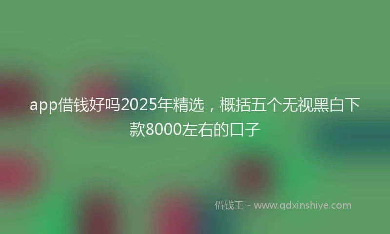 app借钱好吗2025年精选，概括五个无视黑白下款8000左右的口子