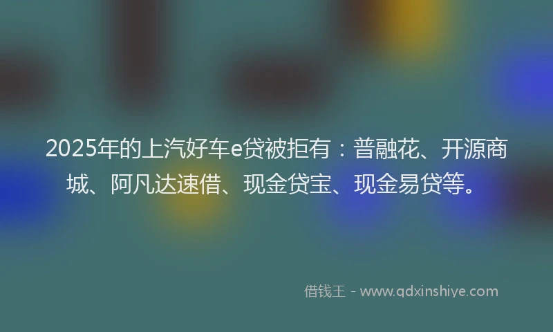 2025年的上汽好车e贷被拒有：普融花、开源商城、阿凡达速借、现金贷宝、现金易贷等。
