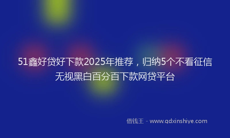 51鑫好贷好下款2025年推荐，归纳5个不看征信无视黑白百分百下款网贷平台