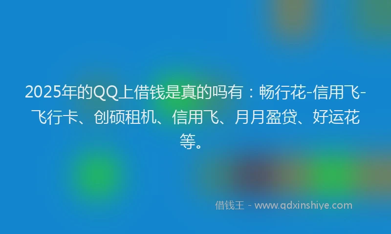 2025年的QQ上借钱是真的吗有：畅行花-信用飞-飞行卡、创硕租机、信用飞、月月盈贷、好运花等。
