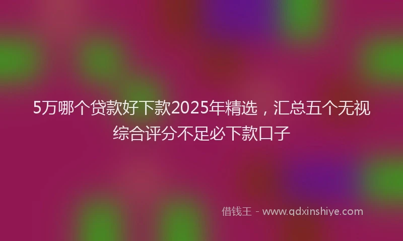5万哪个贷款好下款2025年精选，汇总五个无视综合评分不足必下款口子