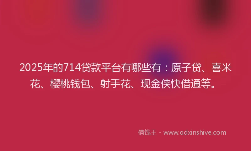 2025年的714贷款平台有哪些有：原子贷、喜米花、樱桃钱包、射手花、现金侠快借通等。