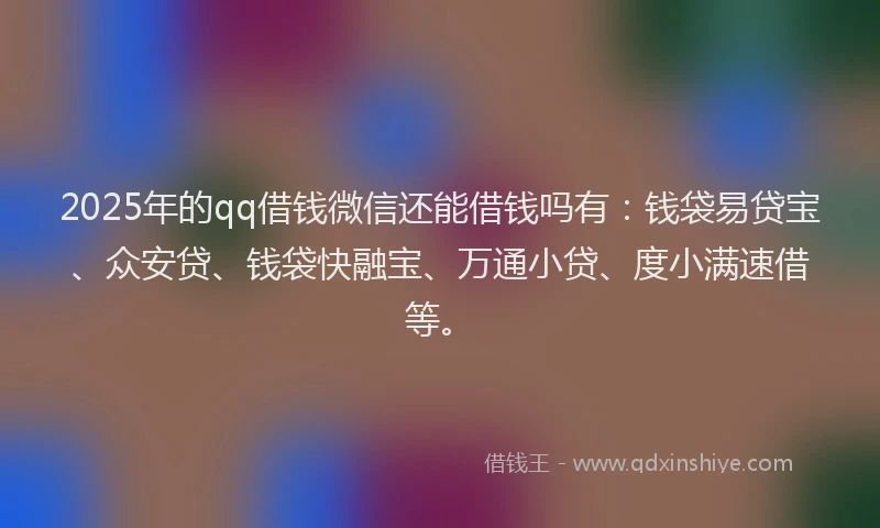 2025年的qq借钱微信还能借钱吗有：钱袋易贷宝、众安贷、钱袋快融宝、万通小贷、度小满速借等。