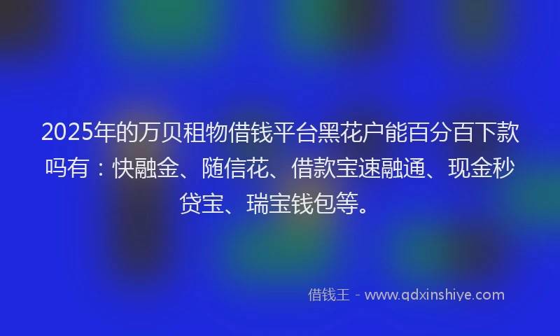 2025年的万贝租物借钱平台黑花户能百分百下款吗有：快融金、随信花、借款宝速融通、现金秒贷宝、瑞宝钱包等。