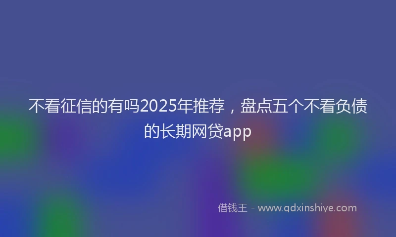 不看征信的有吗2025年推荐，盘点五个不看负债的长期网贷app