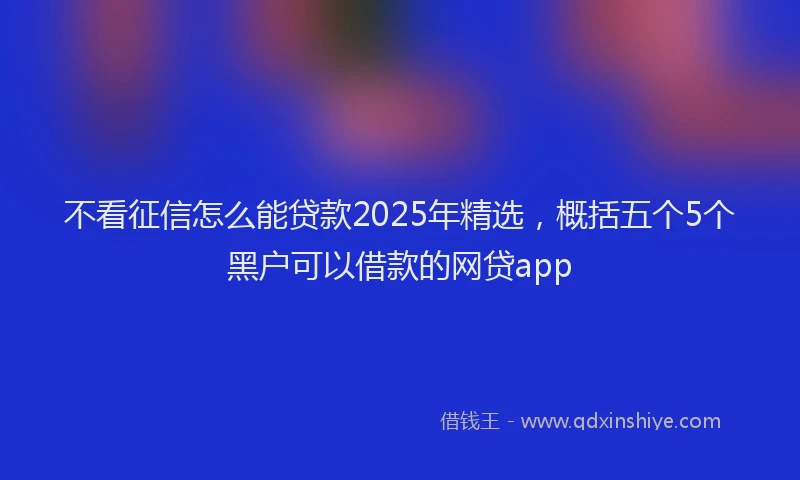 不看征信怎么能贷款2025年精选，概括五个5个黑户可以借款的网贷app