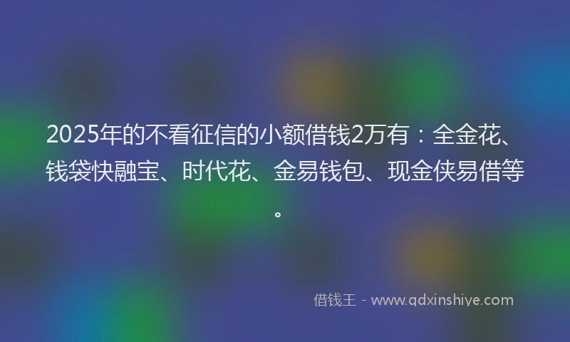 2025年的不看征信的小额借钱2万有：全金花、钱袋快融宝、时代花、金易钱包、现金侠易借等。