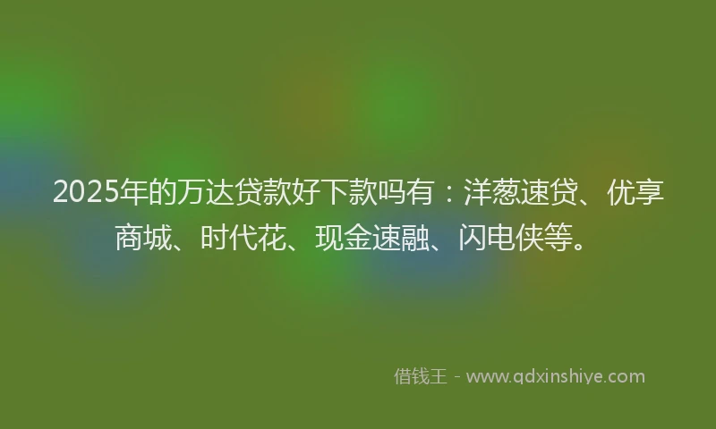 2025年的万达贷款好下款吗有：洋葱速贷、优享商城、时代花、现金速融、闪电侠等。