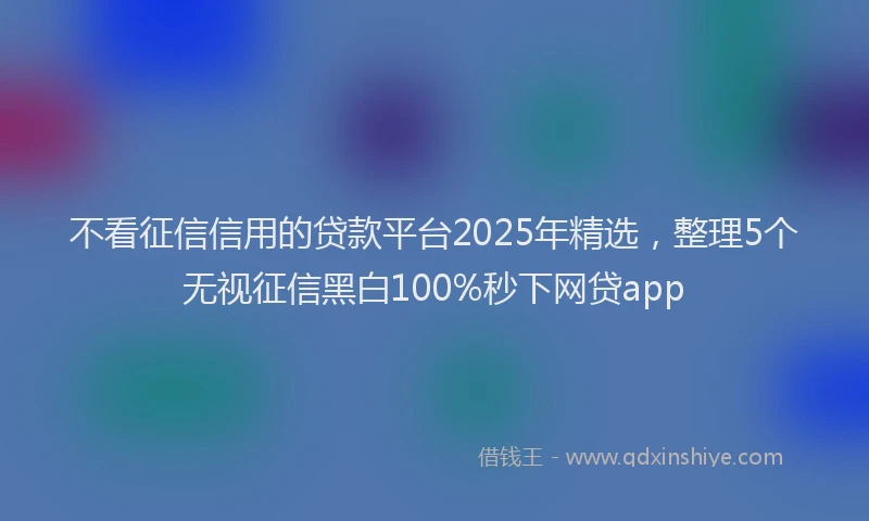 不看征信信用的贷款平台2025年精选，整理5个无视征信黑白100%秒下网贷app