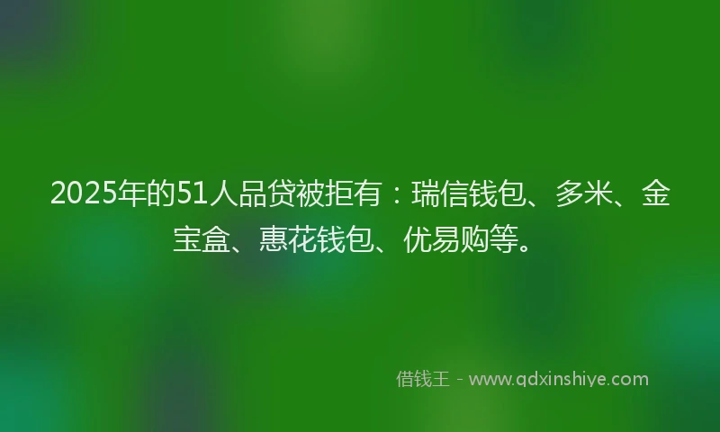 2025年的51人品贷被拒有：瑞信钱包、多米、金宝盒、惠花钱包、优易购等。