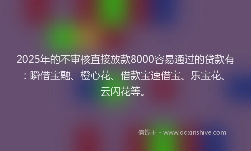 2025年的不审核直接放款8000容易通过的贷款有：瞬借宝融、橙心花、借款宝速借宝、乐宝花、云闪花等。