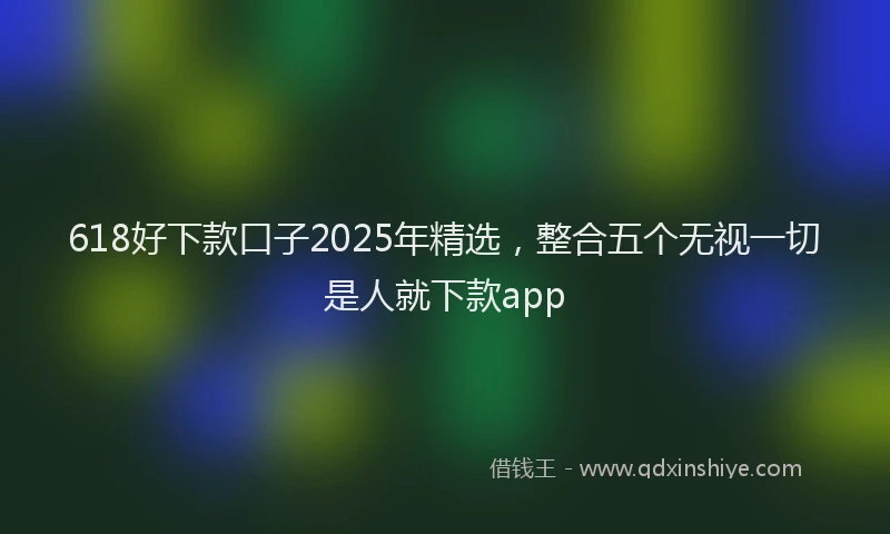 618好下款口子2025年精选，整合五个无视一切是人就下款app