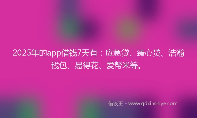 2025年的app借钱7天有：应急贷、臻心贷、浩瀚钱包、易得花、爱帮米等。