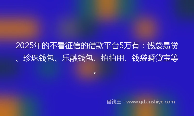 2025年的不看征信的借款平台5万有：钱袋易贷、珍珠钱包、乐融钱包、拍拍用、钱袋瞬贷宝等。