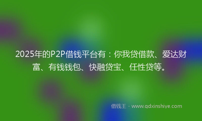 2025年的P2P借钱平台有：你我贷借款、爱达财富、有钱钱包、快融贷宝、任性贷等。